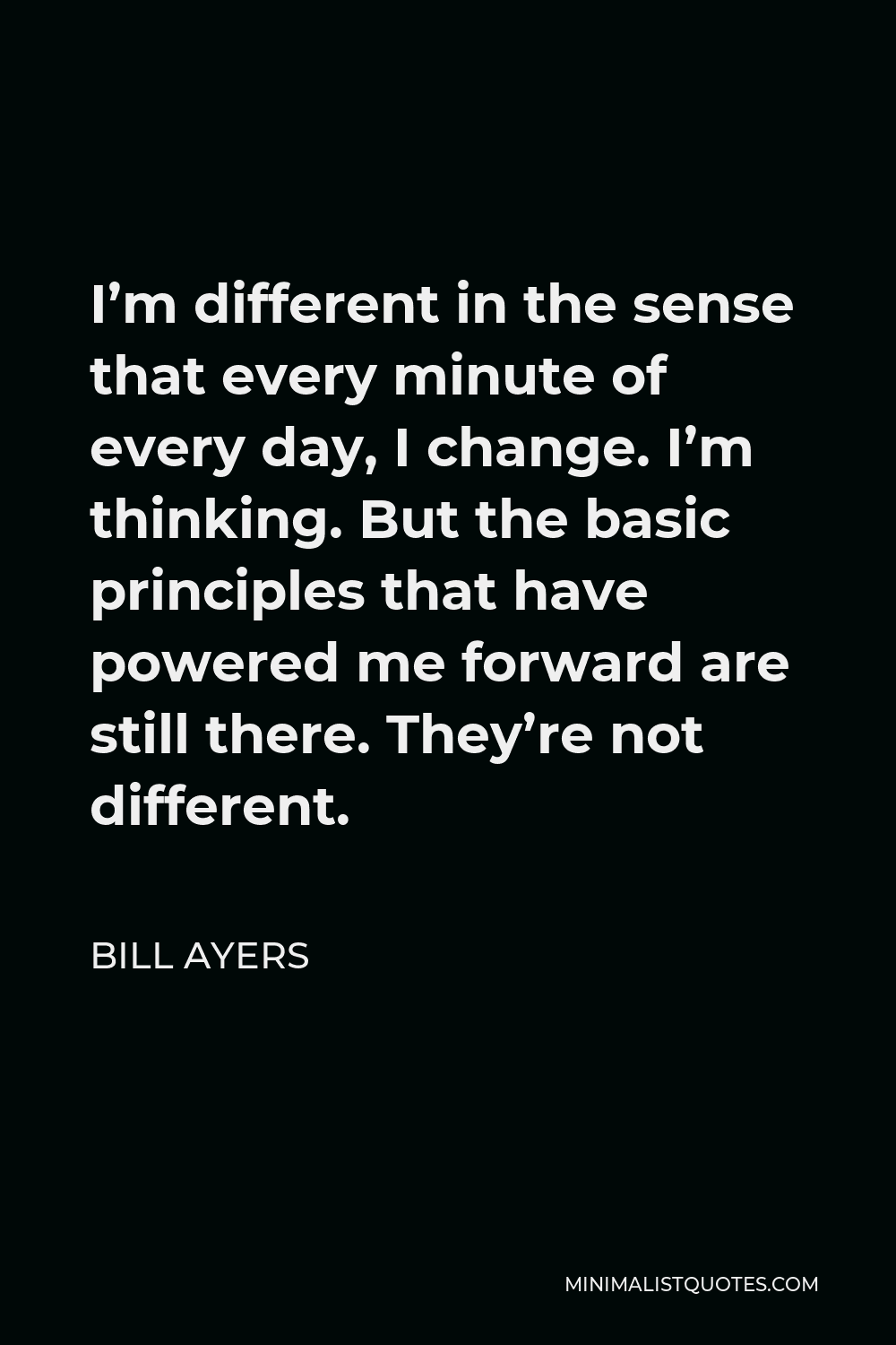 Bill Ayers Quote - I’m different in the sense that every minute of every day, I change. I’m thinking. But the basic principles that have powered me forward are still there. They’re not different.