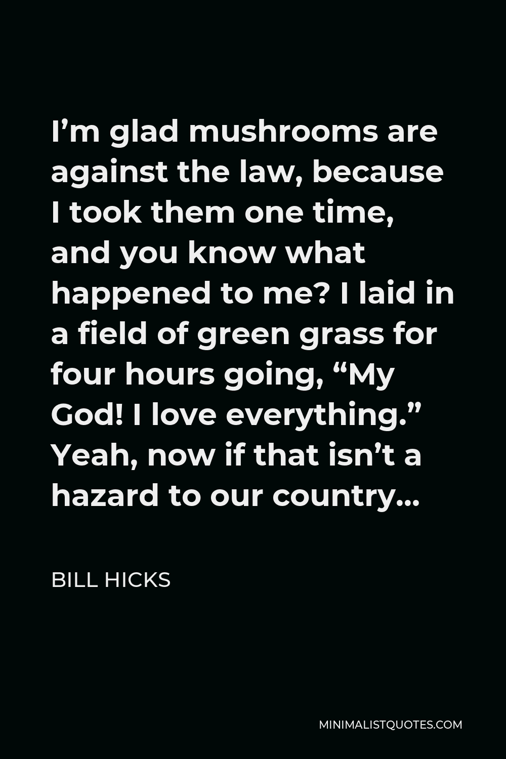 Bill Hicks Quote - I’m glad mushrooms are against the law, because I took them one time, and you know what happened to me? I laid in a field of green grass for four hours going, “My God! I love everything.” Yeah, now if that isn’t a hazard to our country…
