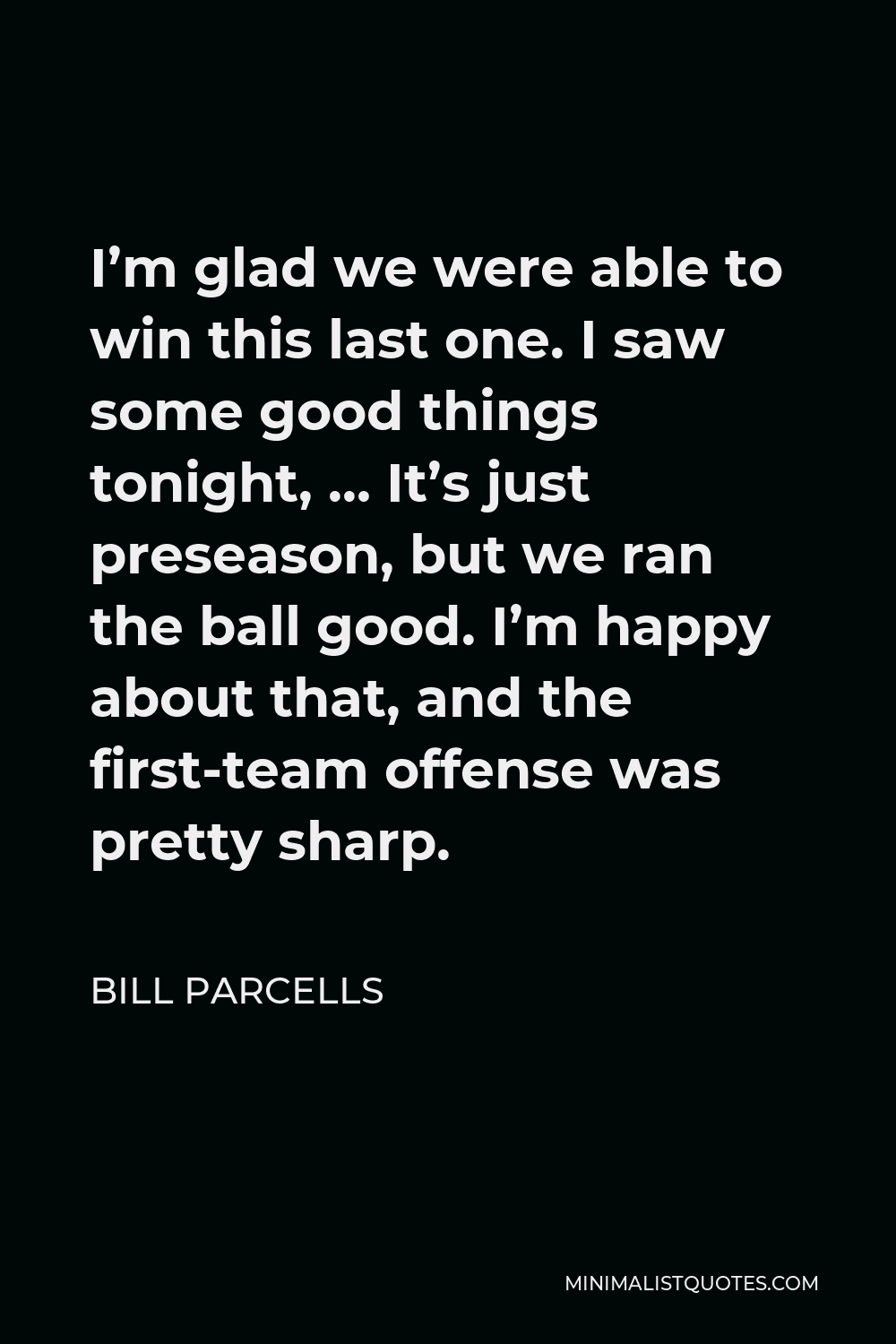 Bill Parcells Quote - I’m glad we were able to win this last one. I saw some good things tonight, … It’s just preseason, but we ran the ball good. I’m happy about that, and the first-team offense was pretty sharp.