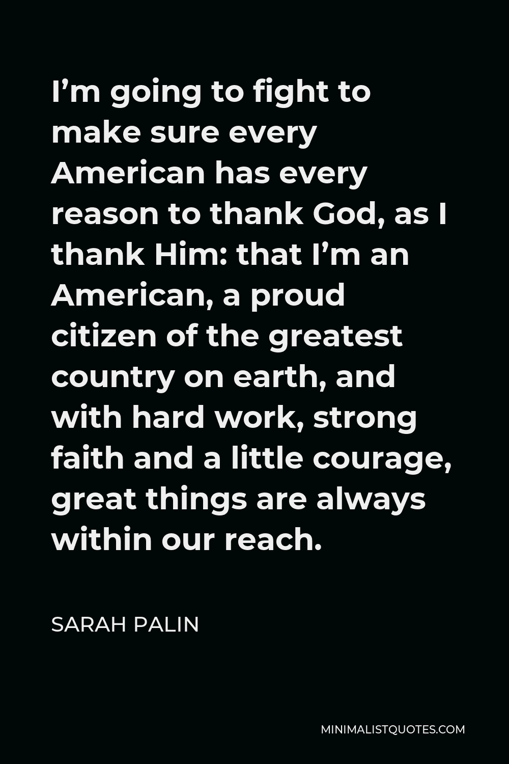 Sarah Palin Quote - I’m going to fight to make sure every American has every reason to thank God, as I thank Him: that I’m an American, a proud citizen of the greatest country on earth, and with hard work, strong faith and a little courage, great things are always within our reach.