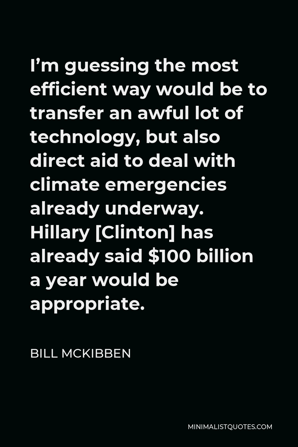 Bill McKibben Quote - I’m guessing the most efficient way would be to transfer an awful lot of technology, but also direct aid to deal with climate emergencies already underway. Hillary [Clinton] has already said $100 billion a year would be appropriate.