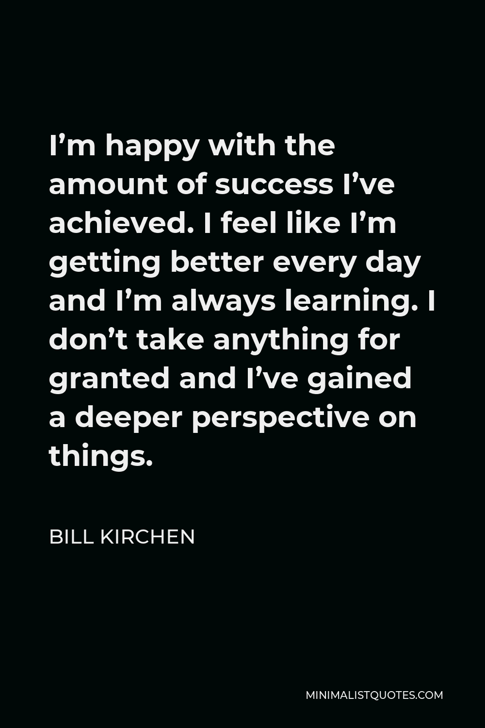 Bill Kirchen Quote - I’m happy with the amount of success I’ve achieved. I feel like I’m getting better every day and I’m always learning. I don’t take anything for granted and I’ve gained a deeper perspective on things.