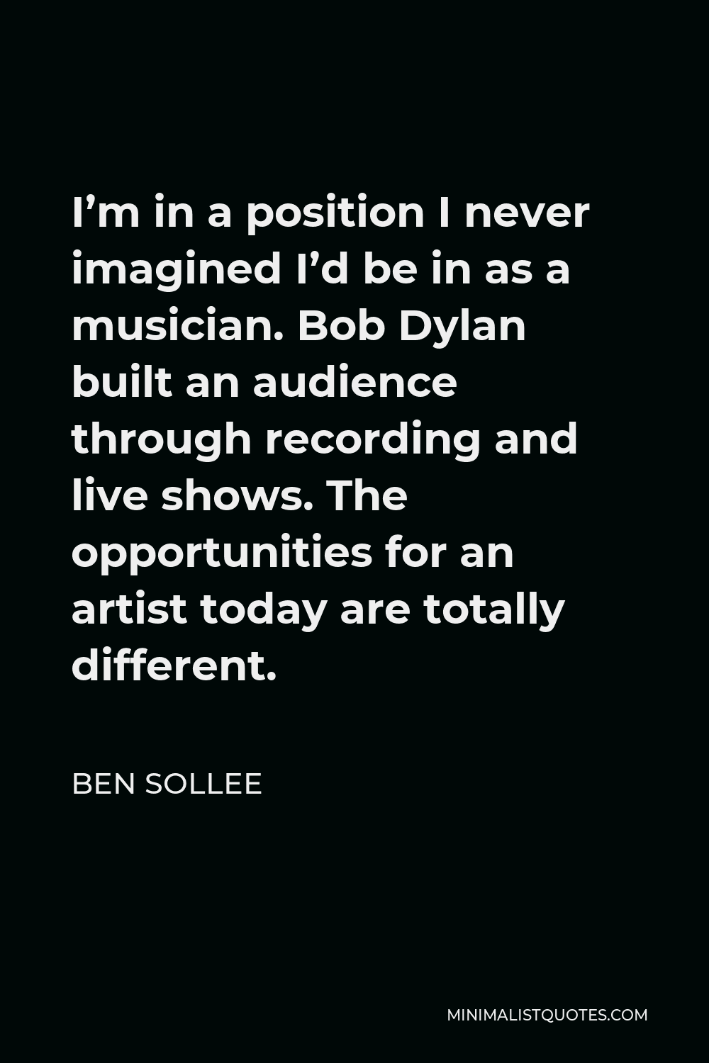 Ben Sollee Quote - I’m in a position I never imagined I’d be in as a musician. Bob Dylan built an audience through recording and live shows. The opportunities for an artist today are totally different.