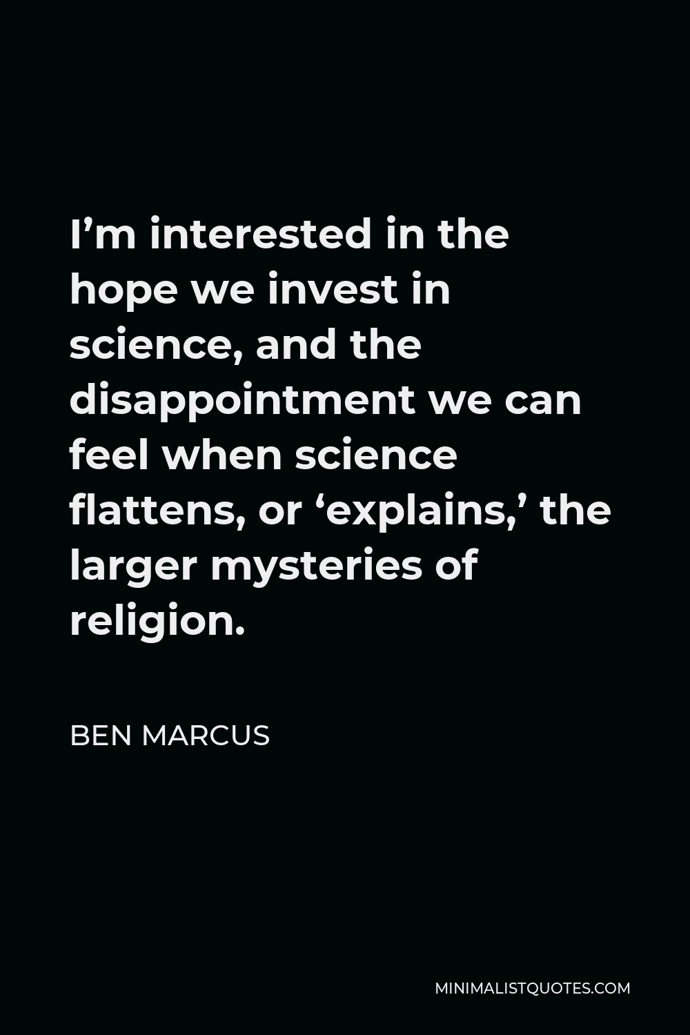 Ben Marcus Quote - I’m interested in the hope we invest in science, and the disappointment we can feel when science flattens, or ‘explains,’ the larger mysteries of religion.