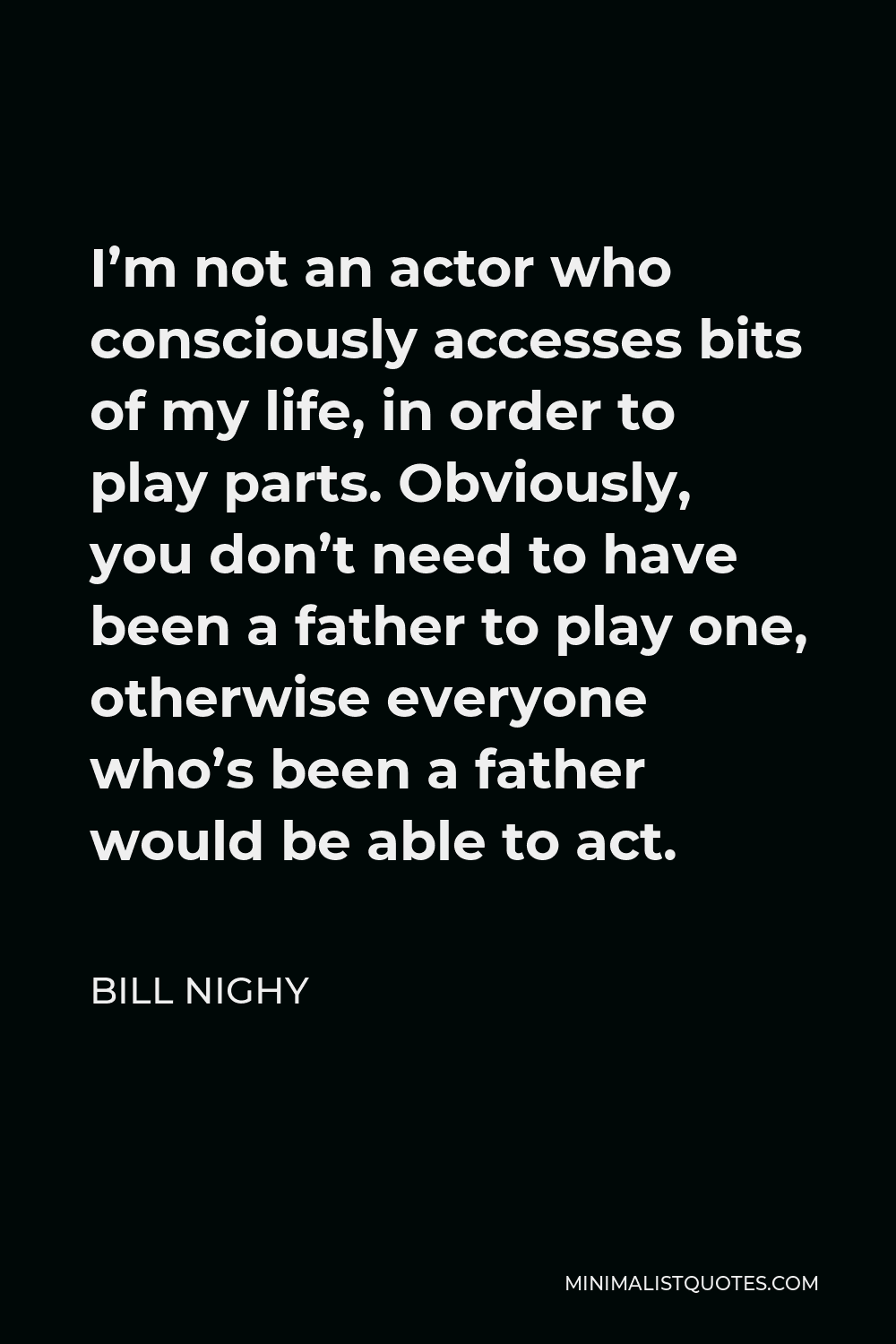 Bill Nighy Quote - I’m not an actor who consciously accesses bits of my life, in order to play parts. Obviously, you don’t need to have been a father to play one, otherwise everyone who’s been a father would be able to act.