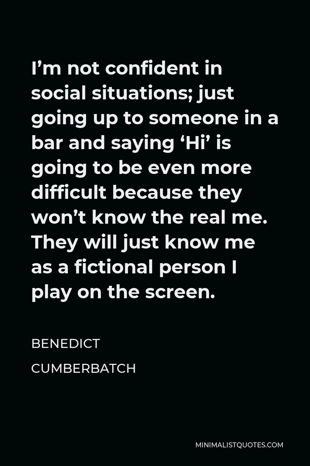 Benedict Cumberbatch Quote - I’m not confident in social situations; just going up to someone in a bar and saying ‘Hi’ is going to be even more difficult because they won’t know the real me. They will just know me as a fictional person I play on the screen.