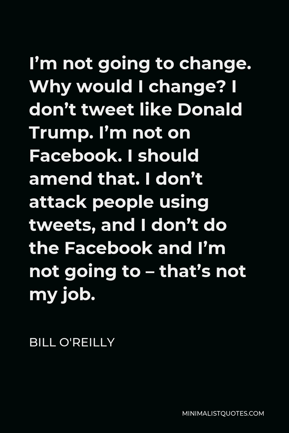 Bill O'Reilly Quote - I’m not going to change. Why would I change? I don’t tweet like Donald Trump. I’m not on Facebook. I should amend that. I don’t attack people using tweets, and I don’t do the Facebook and I’m not going to – that’s not my job.