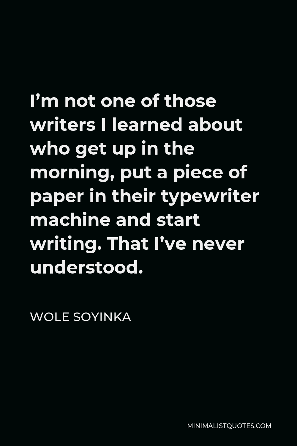 Wole Soyinka Quote - I’m not one of those writers I learned about who get up in the morning, put a piece of paper in their typewriter machine and start writing. That I’ve never understood.