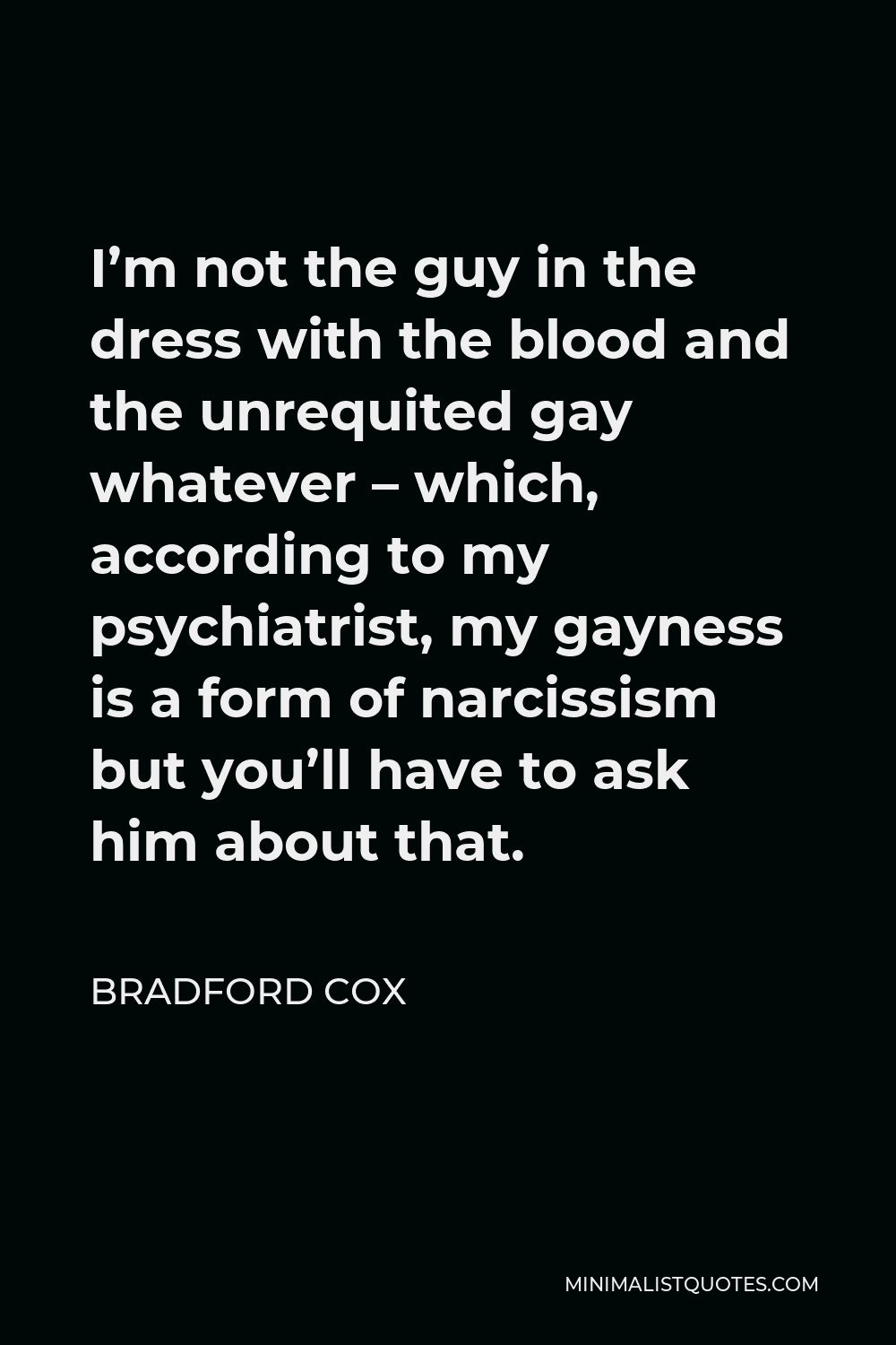 Bradford Cox Quote - I’m not the guy in the dress with the blood and the unrequited gay whatever – which, according to my psychiatrist, my gayness is a form of narcissism but you’ll have to ask him about that.