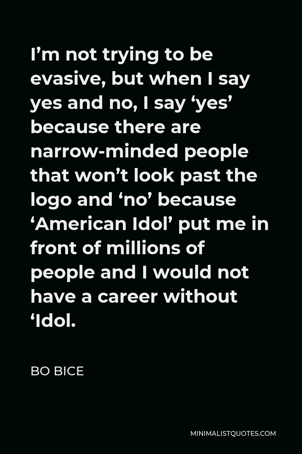 Bo Bice Quote - I’m not trying to be evasive, but when I say yes and no, I say ‘yes’ because there are narrow-minded people that won’t look past the logo and ‘no’ because ‘American Idol’ put me in front of millions of people and I would not have a career without ‘Idol.