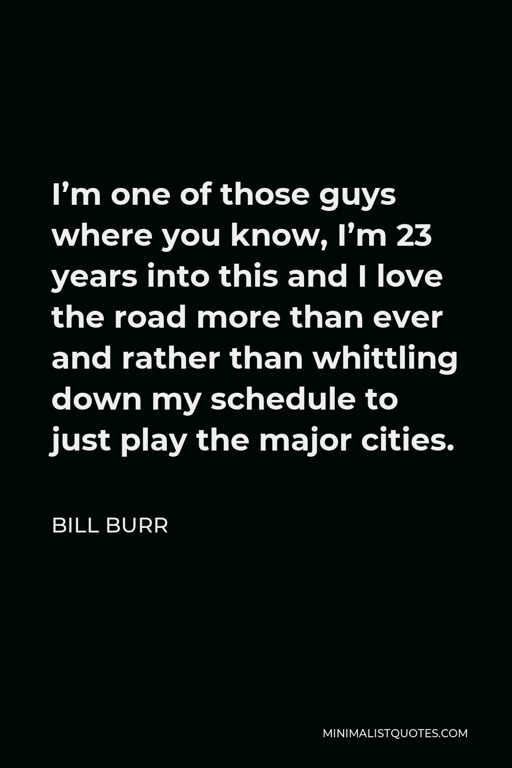 Bill Burr Quote - I’m one of those guys where you know, I’m 23 years into this and I love the road more than ever and rather than whittling down my schedule to just play the major cities.