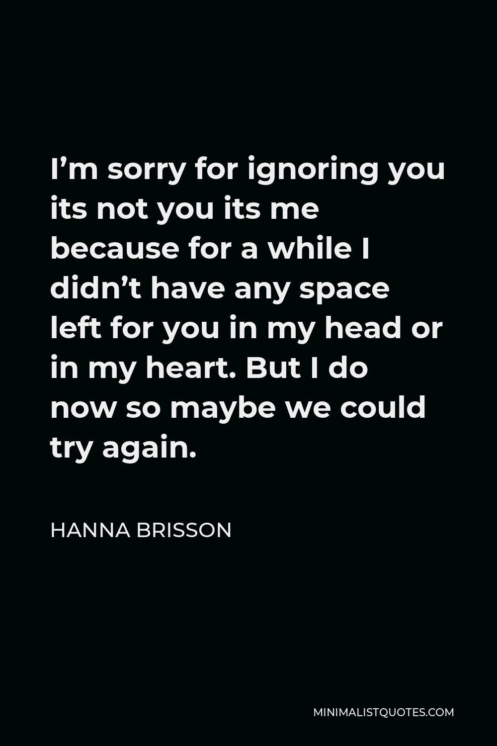 Hanna Brisson Quote - I’m sorry for ignoring you its not you its me because for a while I didn’t have any space left for you in my head or in my heart. But I do now so maybe we could try again.
