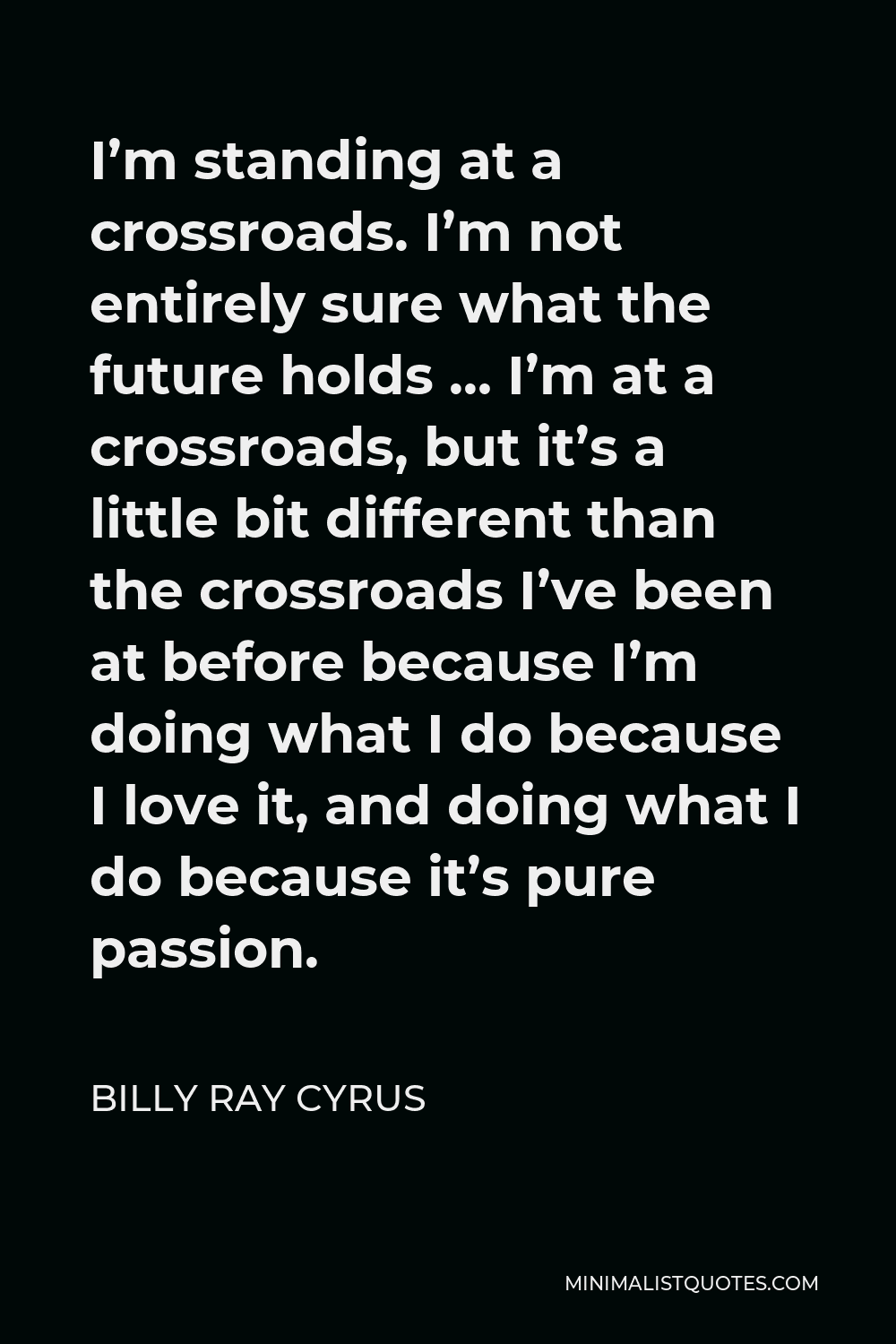 Billy Ray Cyrus Quote - I’m standing at a crossroads. I’m not entirely sure what the future holds … I’m at a crossroads, but it’s a little bit different than the crossroads I’ve been at before because I’m doing what I do because I love it, and doing what I do because it’s pure passion.