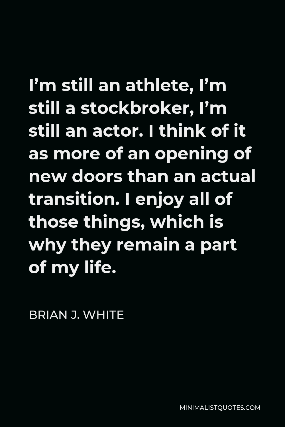 Brian J. White Quote - I’m still an athlete, I’m still a stockbroker, I’m still an actor. I think of it as more of an opening of new doors than an actual transition. I enjoy all of those things, which is why they remain a part of my life.
