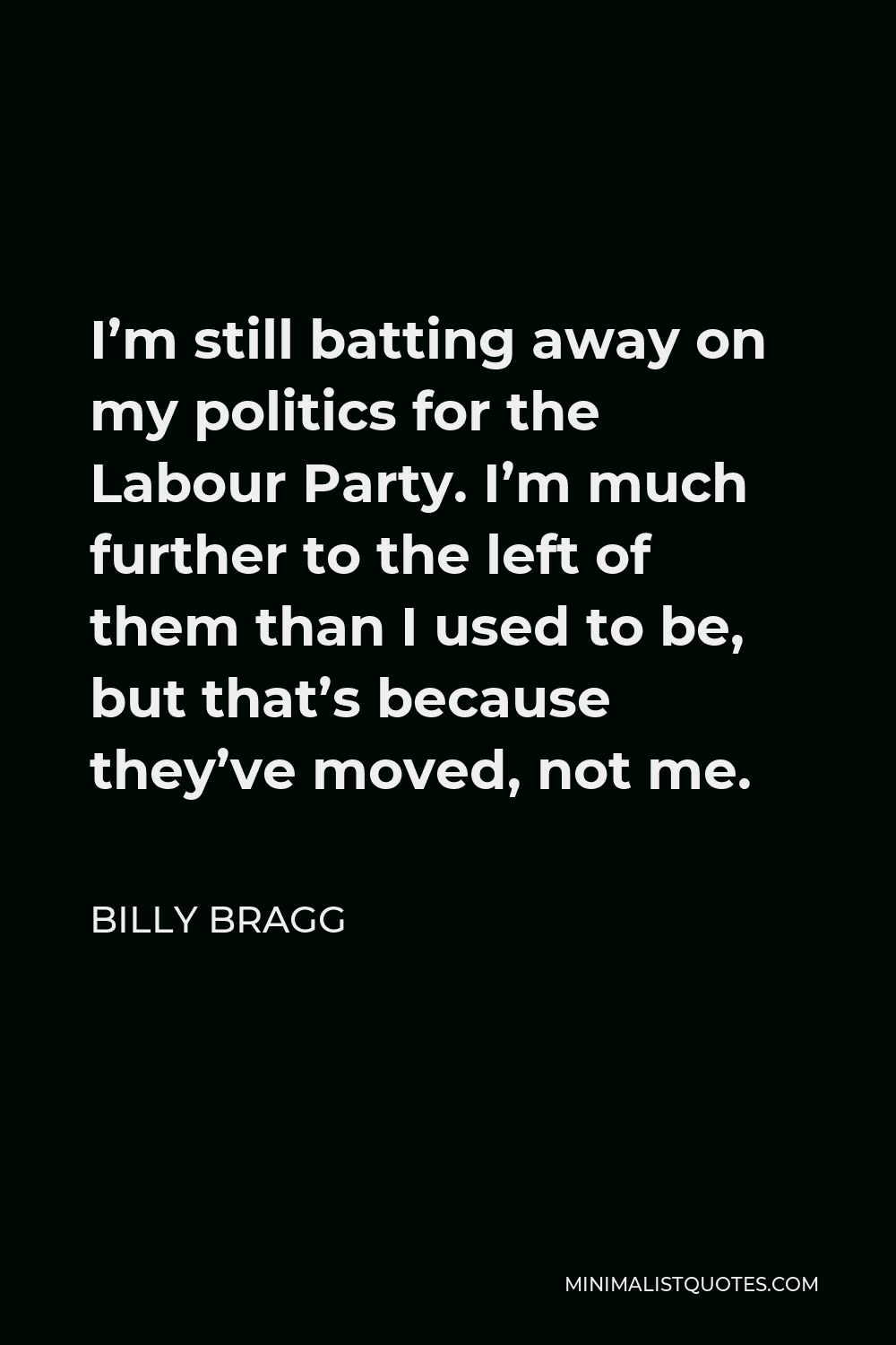 Billy Bragg Quote - I’m still batting away on my politics for the Labour Party. I’m much further to the left of them than I used to be, but that’s because they’ve moved, not me.