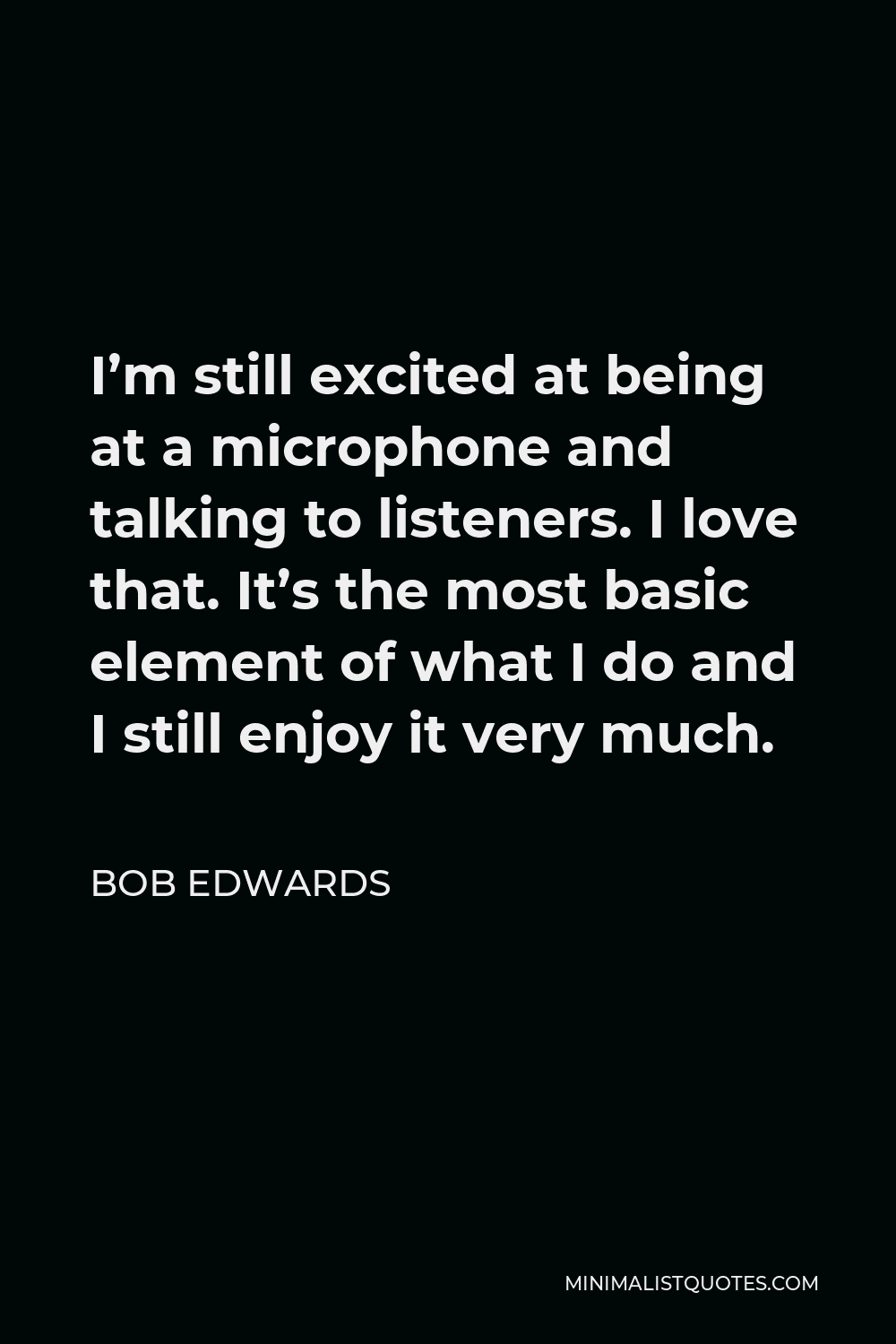 Bob Edwards Quote - I’m still excited at being at a microphone and talking to listeners. I love that. It’s the most basic element of what I do and I still enjoy it very much.