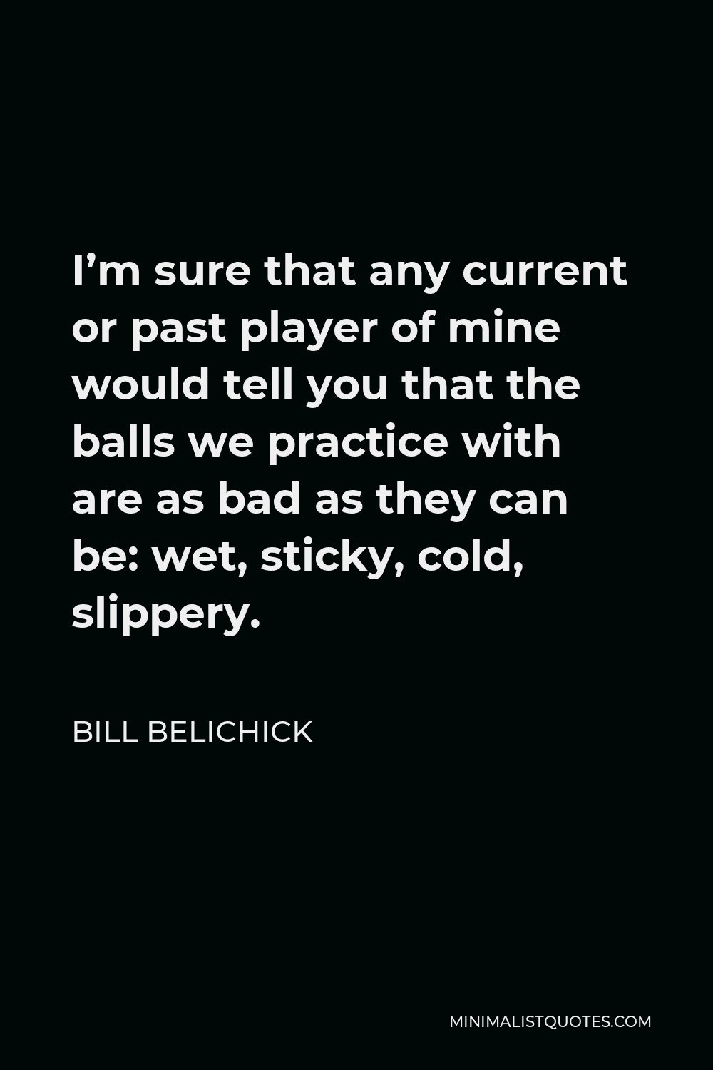 Bill Belichick Quote - I’m sure that any current or past player of mine would tell you that the balls we practice with are as bad as they can be: wet, sticky, cold, slippery.