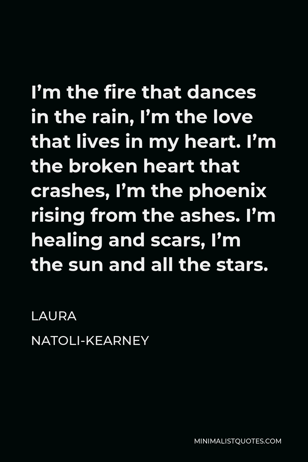 Laura Natoli-Kearney Quote - I’m the fire that dances in the rain, I’m the love that lives in my heart. I’m the broken heart that crashes, I’m the phoenix rising from the ashes. I’m healing and scars, I’m the sun and all the stars.