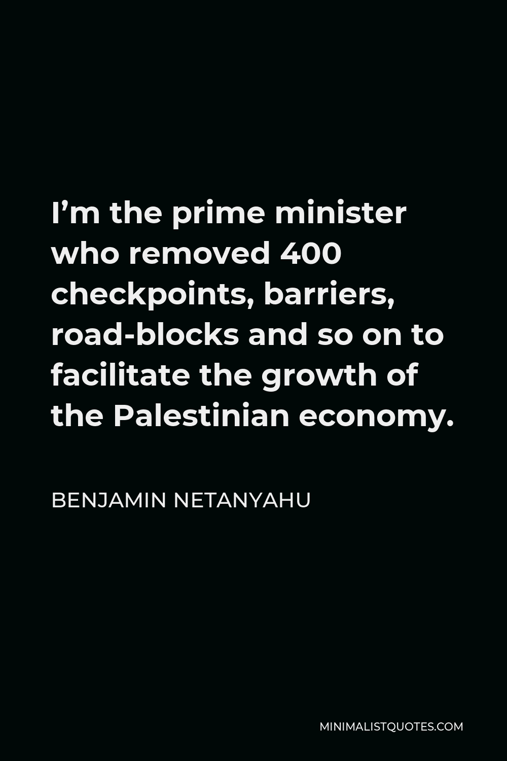Benjamin Netanyahu Quote - I’m the prime minister who removed 400 checkpoints, barriers, road-blocks and so on to facilitate the growth of the Palestinian economy.