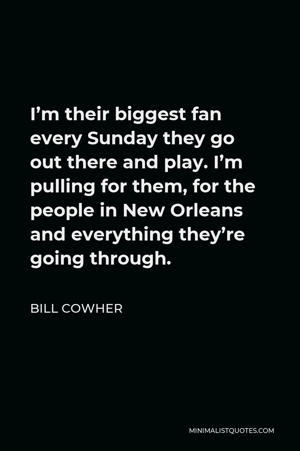 Bill Cowher Quote - I’m their biggest fan every Sunday they go out there and play. I’m pulling for them, for the people in New Orleans and everything they’re going through.