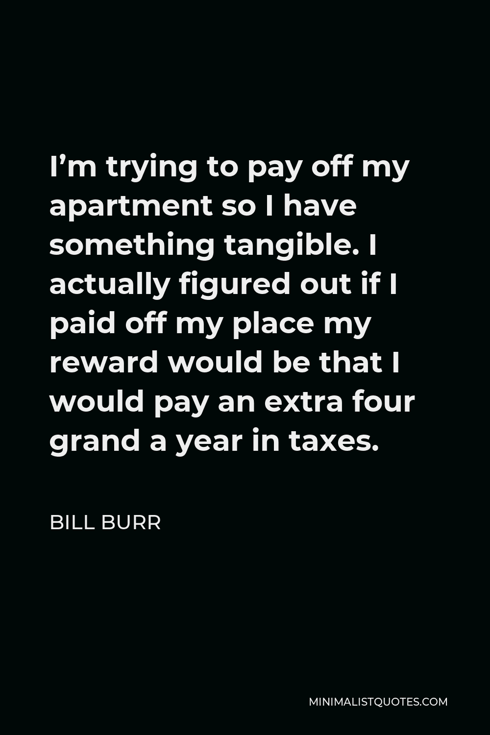 Bill Burr Quote - I’m trying to pay off my apartment so I have something tangible. I actually figured out if I paid off my place my reward would be that I would pay an extra four grand a year in taxes.