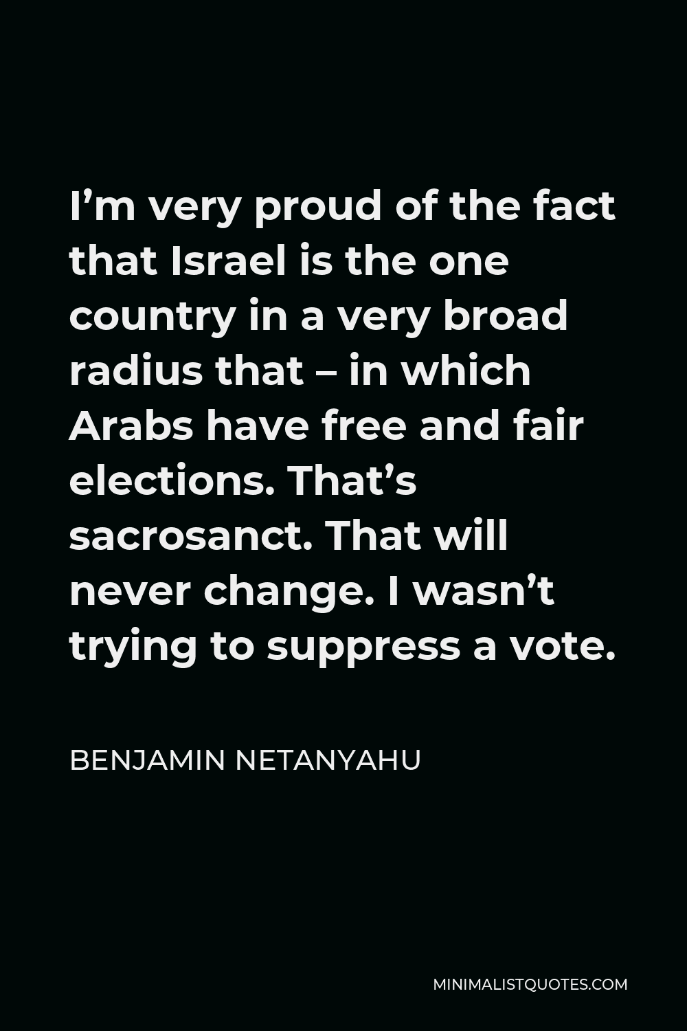 Benjamin Netanyahu Quote - I’m very proud of the fact that Israel is the one country in a very broad radius that – in which Arabs have free and fair elections. That’s sacrosanct. That will never change. I wasn’t trying to suppress a vote.