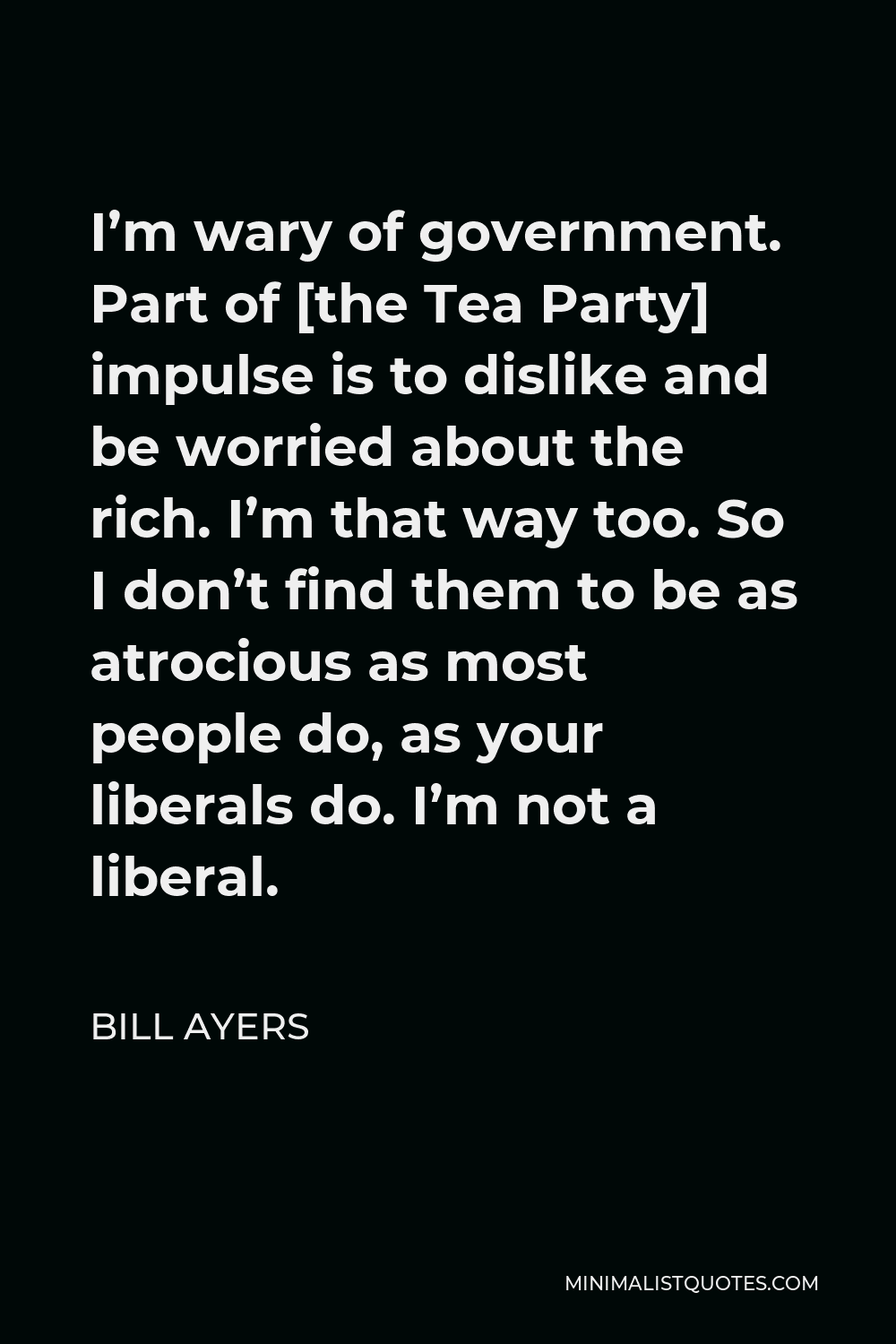Bill Ayers Quote - I’m wary of government. Part of [the Tea Party] impulse is to dislike and be worried about the rich. I’m that way too. So I don’t find them to be as atrocious as most people do, as your liberals do. I’m not a liberal.