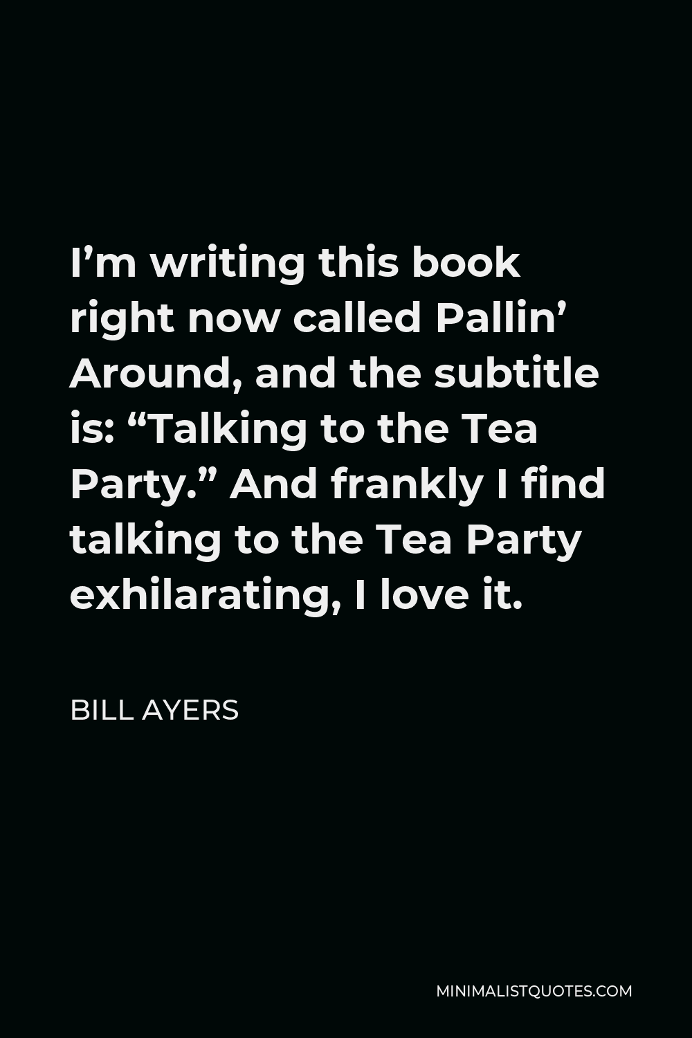 Bill Ayers Quote - I’m writing this book right now called Pallin’ Around, and the subtitle is: “Talking to the Tea Party.” And frankly I find talking to the Tea Party exhilarating, I love it.