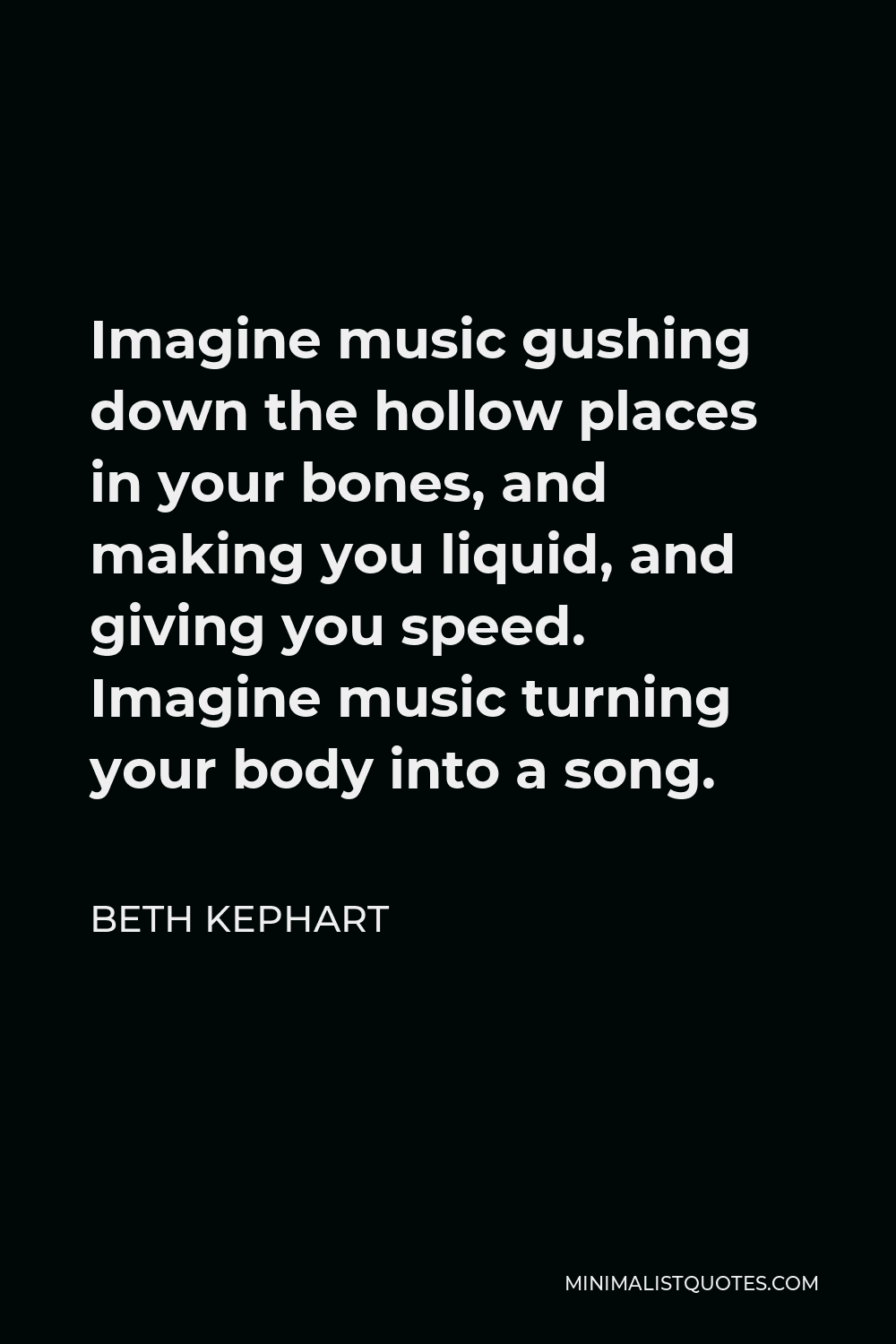 Beth Kephart Quote - Imagine music gushing down the hollow places in your bones, and making you liquid, and giving you speed. Imagine music turning your body into a song.