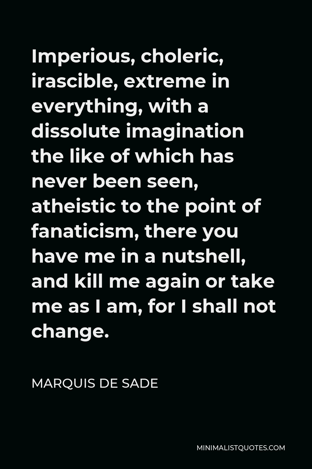 Marquis de Sade Quote - Imperious, choleric, irascible, extreme in everything, with a dissolute imagination the like of which has never been seen, atheistic to the point of fanaticism, there you have me in a nutshell, and kill me again or take me as I am, for I shall not change.