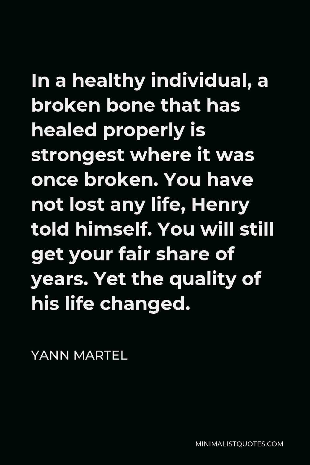 Yann Martel Quote - In a healthy individual, a broken bone that has healed properly is strongest where it was once broken. You have not lost any life, Henry told himself. You will still get your fair share of years. Yet the quality of his life changed.