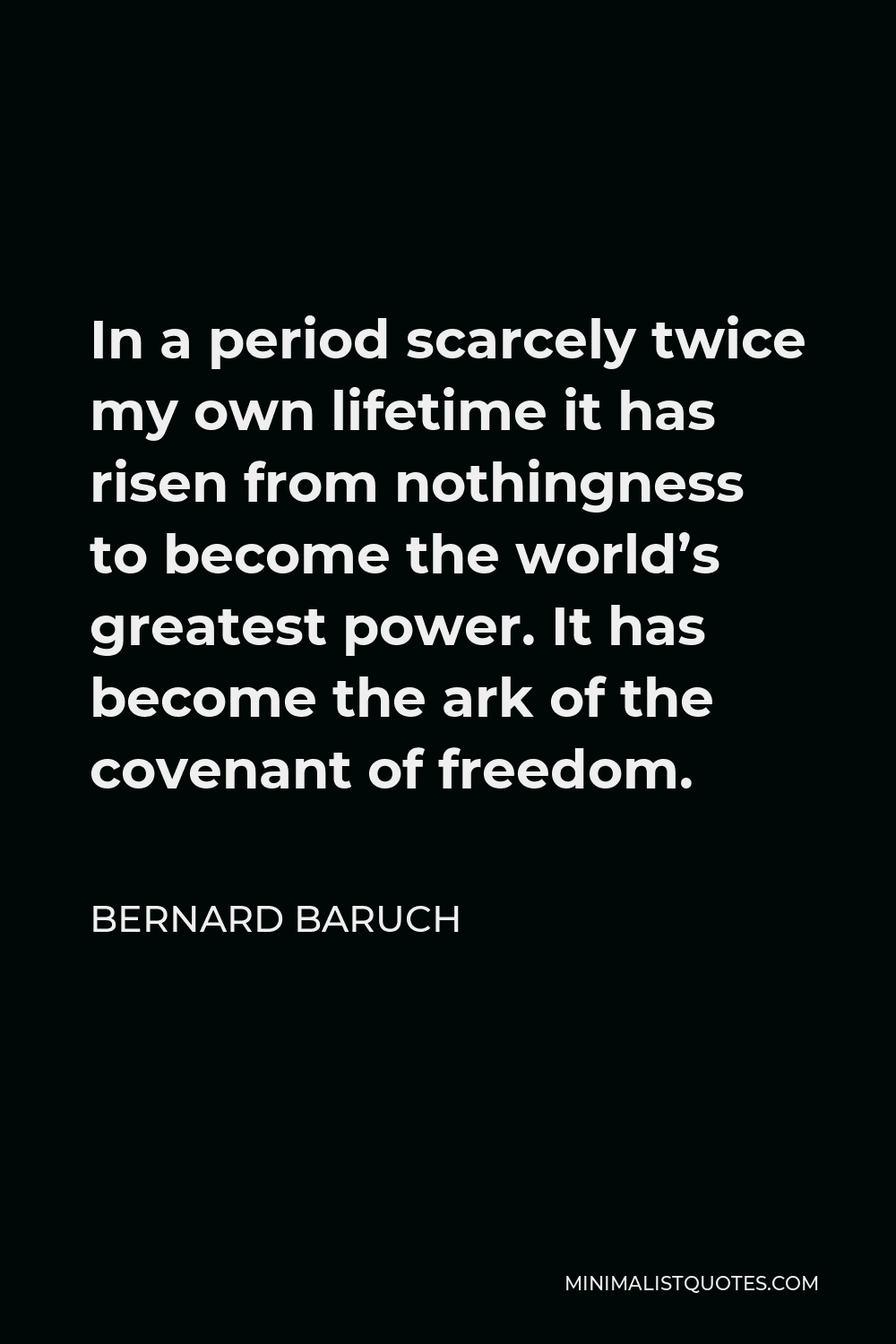 Bernard Baruch Quote - In a period scarcely twice my own lifetime it has risen from nothingness to become the world’s greatest power. It has become the ark of the covenant of freedom.