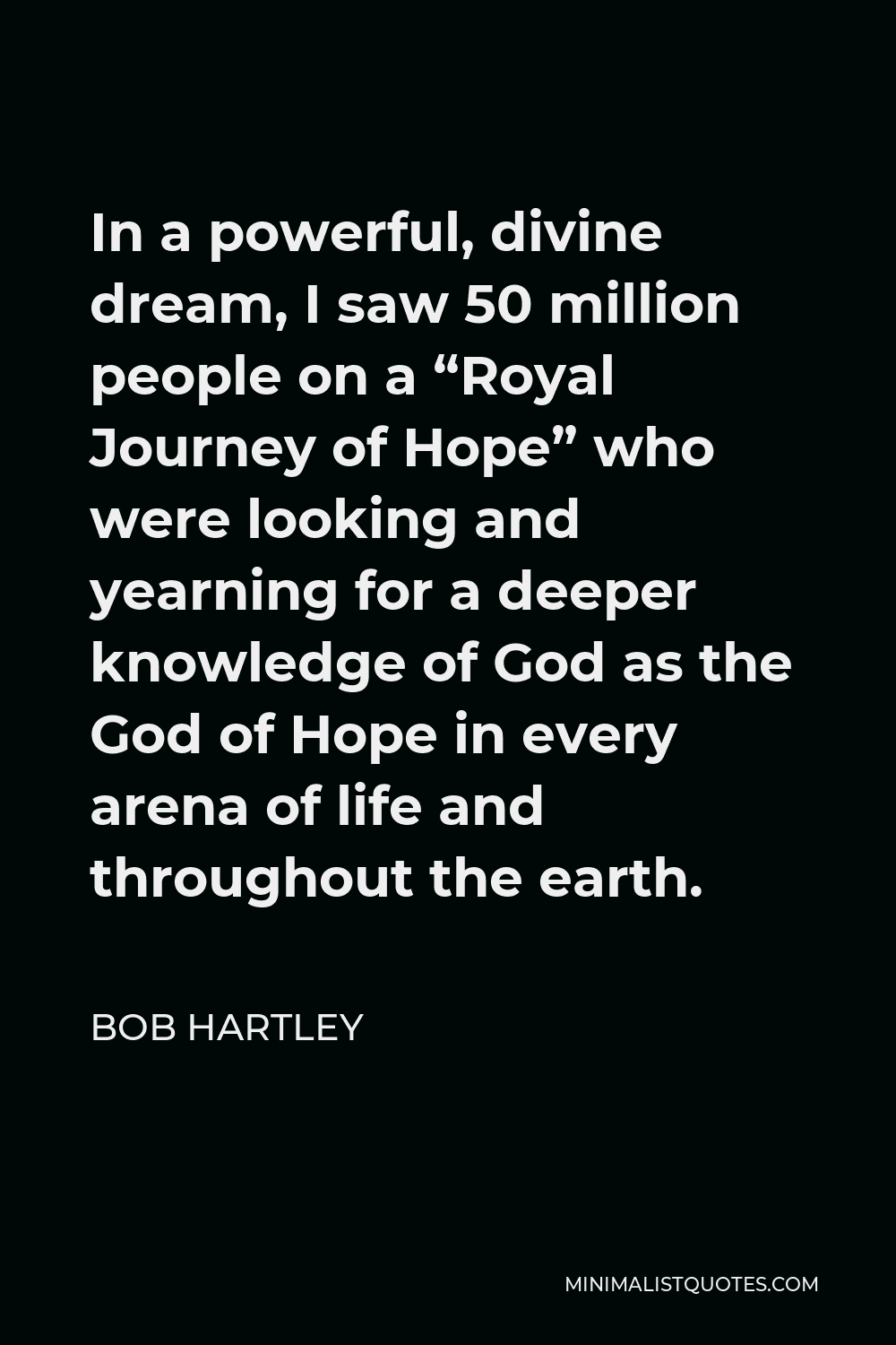 Bob Hartley Quote - In a powerful, divine dream, I saw 50 million people on a “Royal Journey of Hope” who were looking and yearning for a deeper knowledge of God as the God of Hope in every arena of life and throughout the earth.