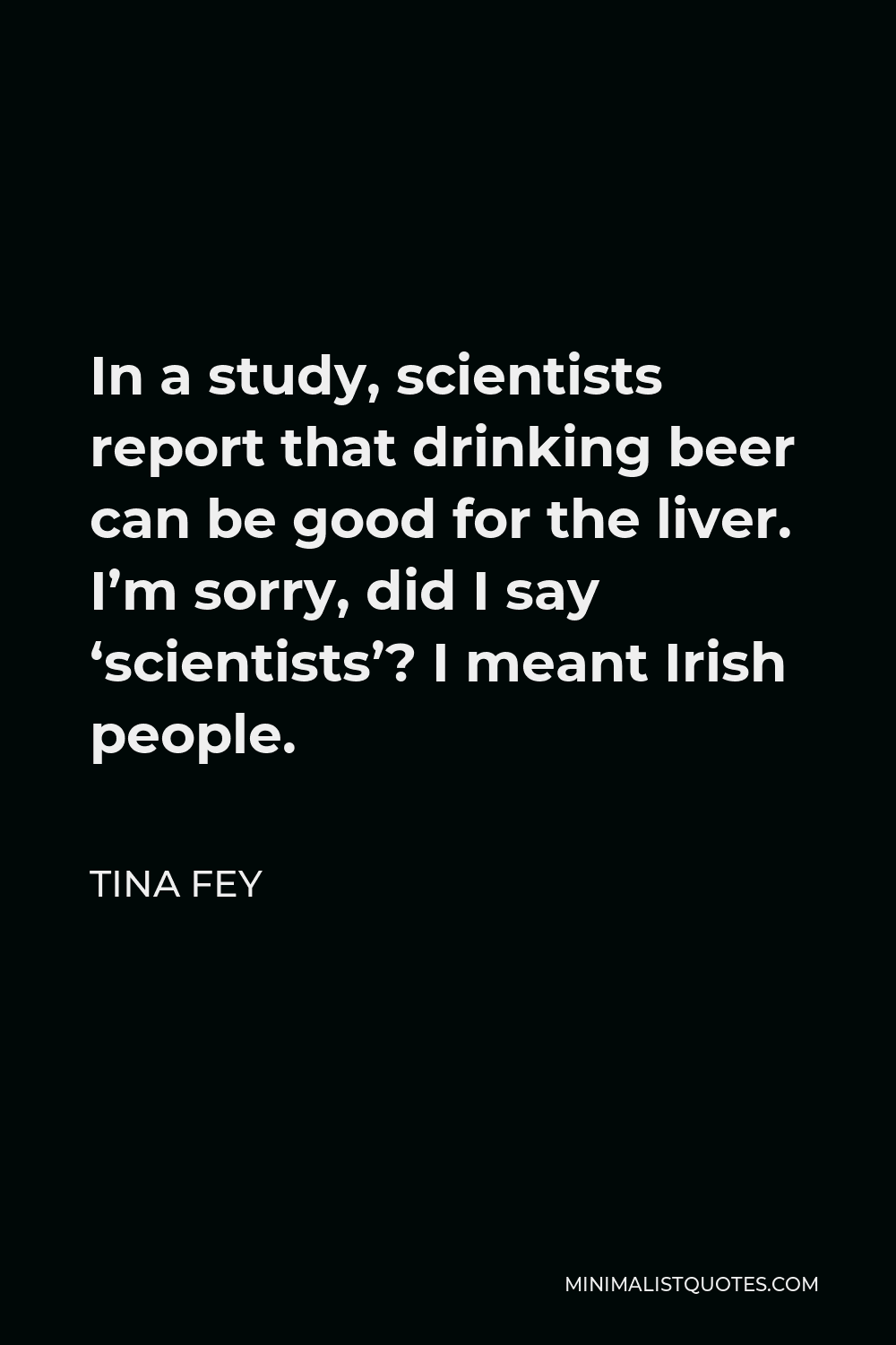 Tina Fey Quote - In a study, scientists report that drinking beer can be good for the liver. I’m sorry, did I say ‘scientists’? I meant Irish people.