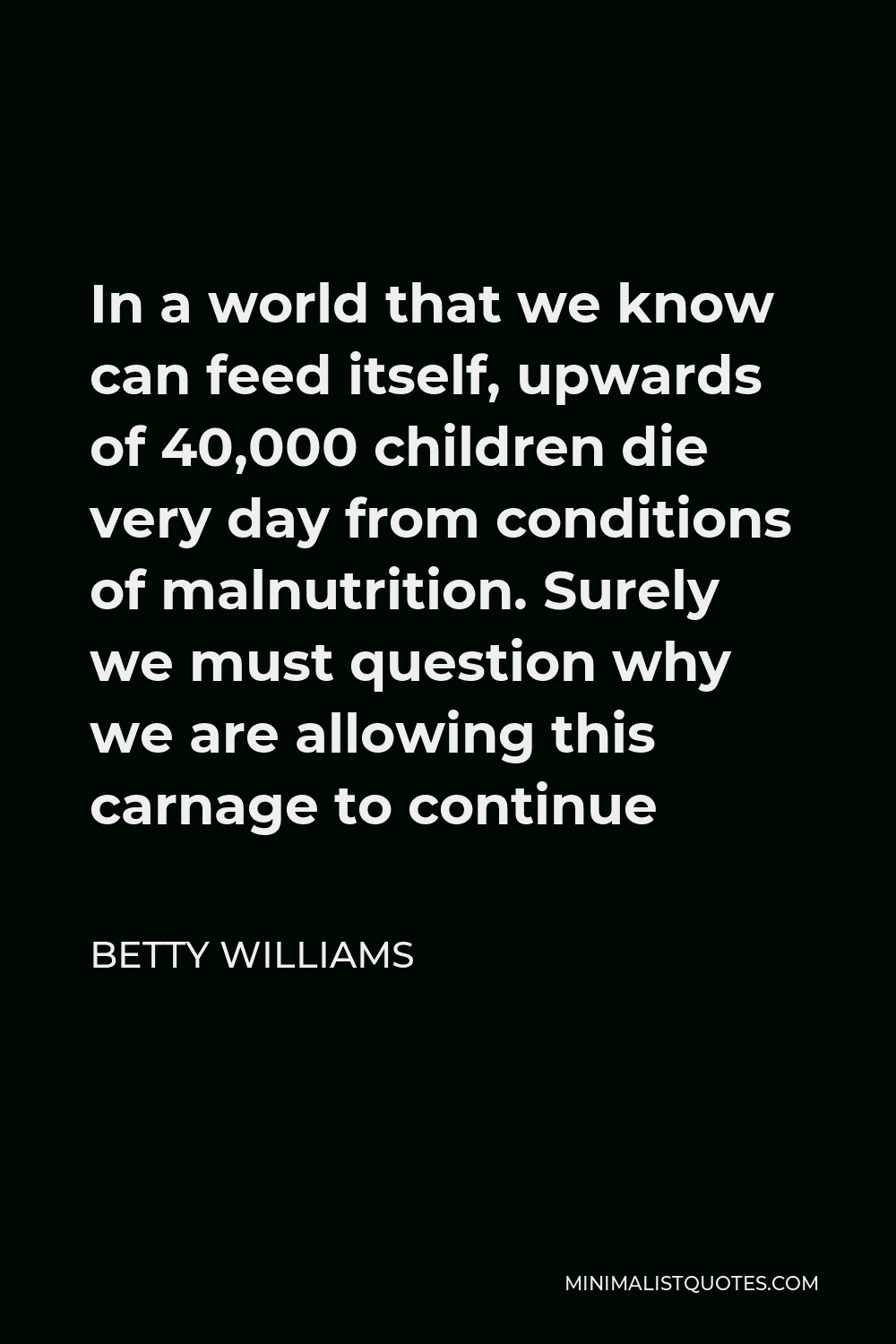 Betty Williams Quote - In a world that we know can feed itself, upwards of 40,000 children die very day from conditions of malnutrition. Surely we must question why we are allowing this carnage to continue