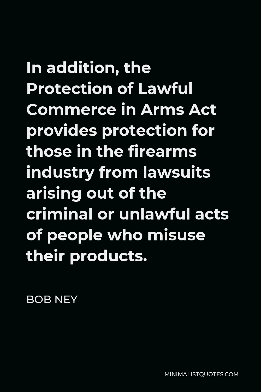 Bob Ney Quote - In addition, the Protection of Lawful Commerce in Arms Act provides protection for those in the firearms industry from lawsuits arising out of the criminal or unlawful acts of people who misuse their products.