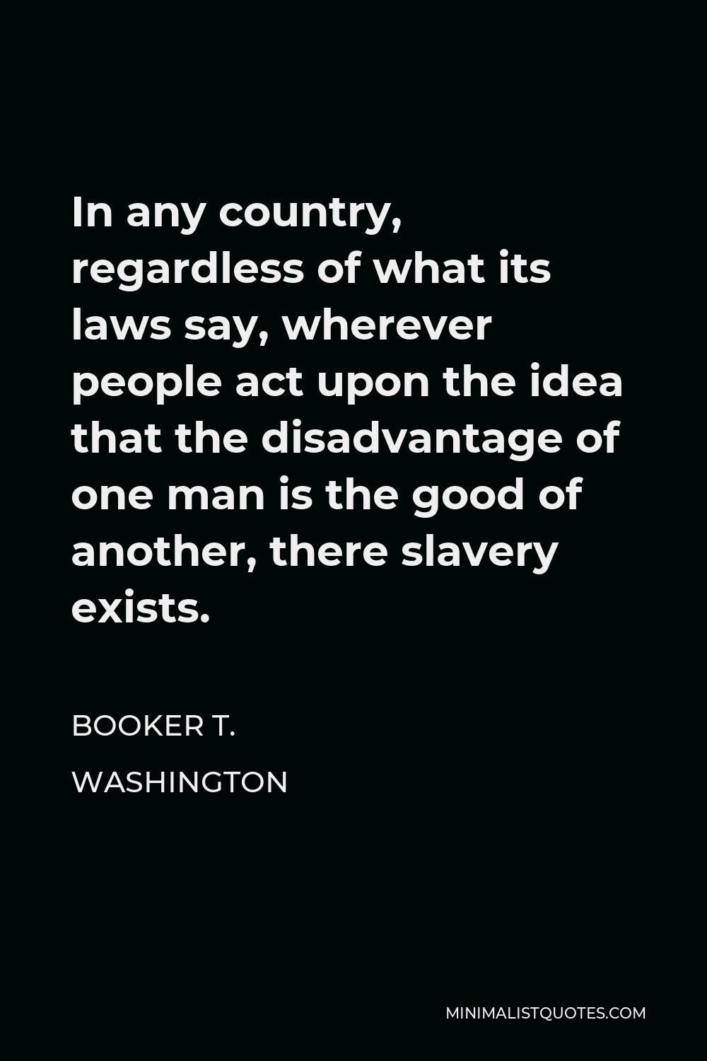 Booker T. Washington Quote - In any country, regardless of what its laws say, wherever people act upon the idea that the disadvantage of one man is the good of another, there slavery exists.
