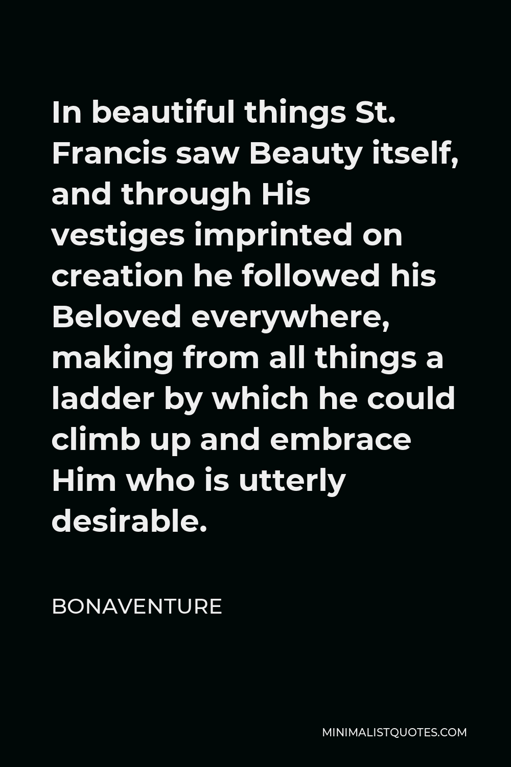 Bonaventure Quote - In beautiful things St. Francis saw Beauty itself, and through His vestiges imprinted on creation he followed his Beloved everywhere, making from all things a ladder by which he could climb up and embrace Him who is utterly desirable.
