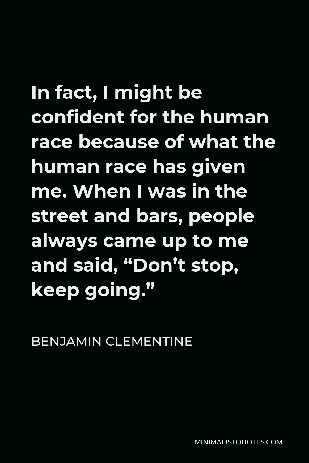 Benjamin Clementine Quote - In fact, I might be confident for the human race because of what the human race has given me. When I was in the street and bars, people always came up to me and said, “Don’t stop, keep going.”