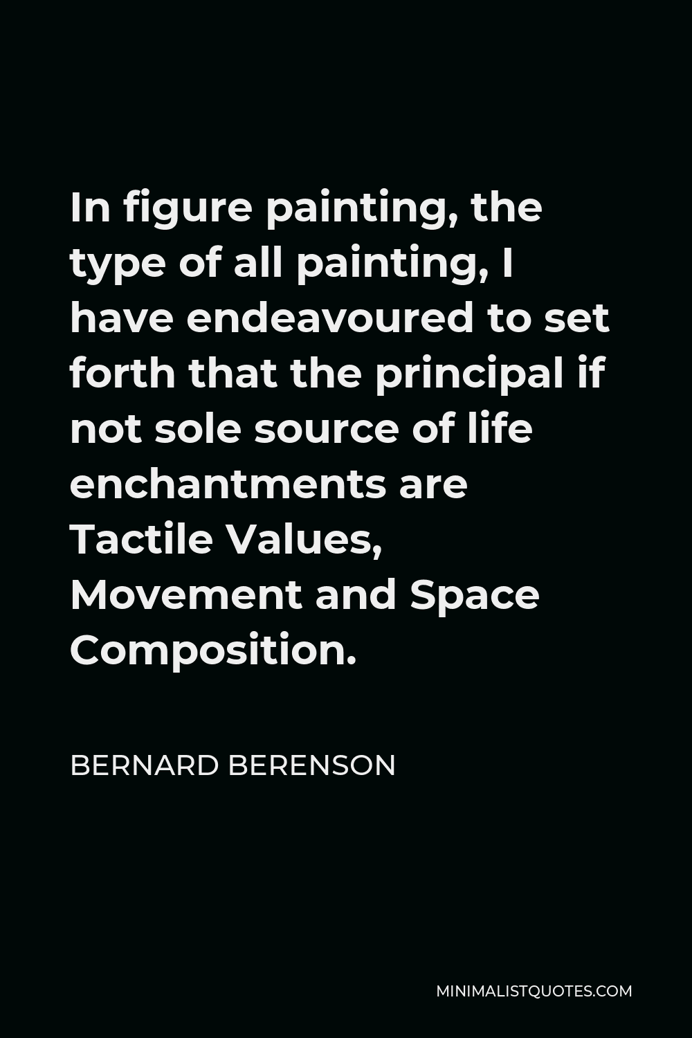Bernard Berenson Quote - In figure painting, the type of all painting, I have endeavoured to set forth that the principal if not sole source of life enchantments are Tactile Values, Movement and Space Composition.
