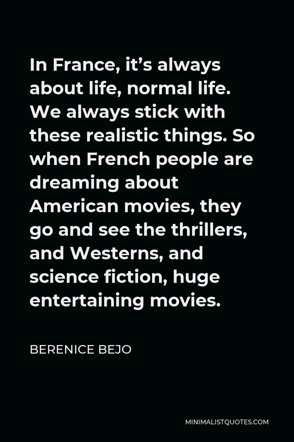 Berenice Bejo Quote - In France, it’s always about life, normal life. We always stick with these realistic things. So when French people are dreaming about American movies, they go and see the thrillers, and Westerns, and science fiction, huge entertaining movies.