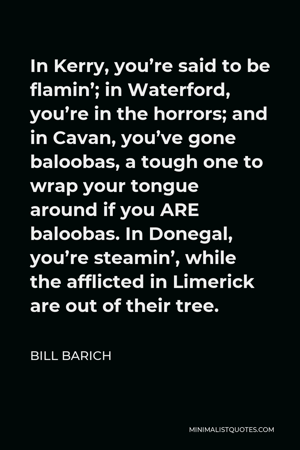 Bill Barich Quote - In Kerry, you’re said to be flamin’; in Waterford, you’re in the horrors; and in Cavan, you’ve gone baloobas, a tough one to wrap your tongue around if you ARE baloobas. In Donegal, you’re steamin’, while the afflicted in Limerick are out of their tree.