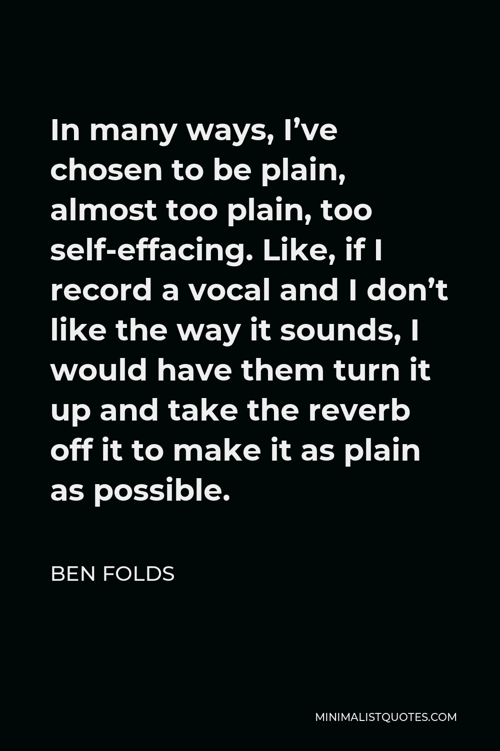 Ben Folds Quote - In many ways, I’ve chosen to be plain, almost too plain, too self-effacing. Like, if I record a vocal and I don’t like the way it sounds, I would have them turn it up and take the reverb off it to make it as plain as possible.