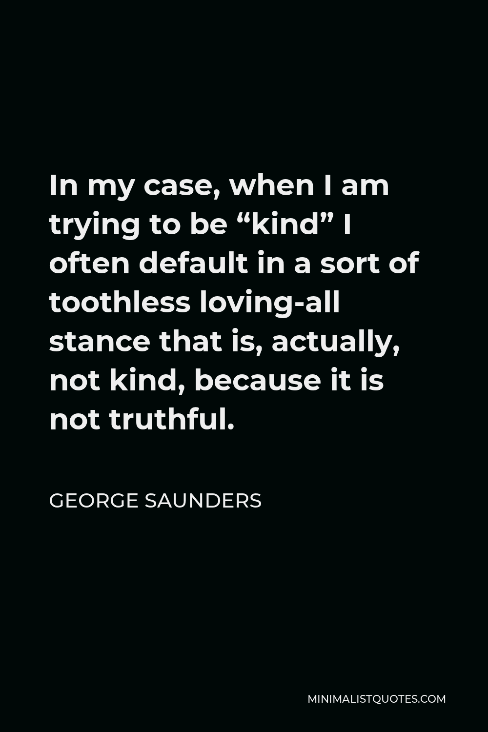 George Saunders Quote - In my case, when I am trying to be “kind” I often default in a sort of toothless loving-all stance that is, actually, not kind, because it is not truthful.