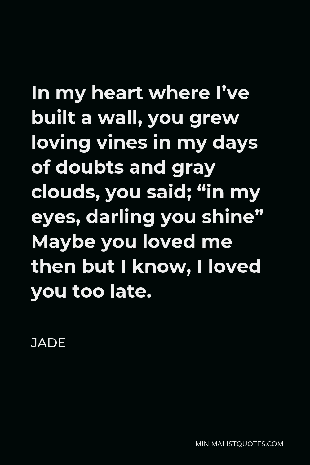 Jade Quote - In my heart where I’ve built a wall, you grew loving vines in my days of doubts and gray clouds, you said; “in my eyes, darling you shine” Maybe you loved me then but I know, I loved you too late.
