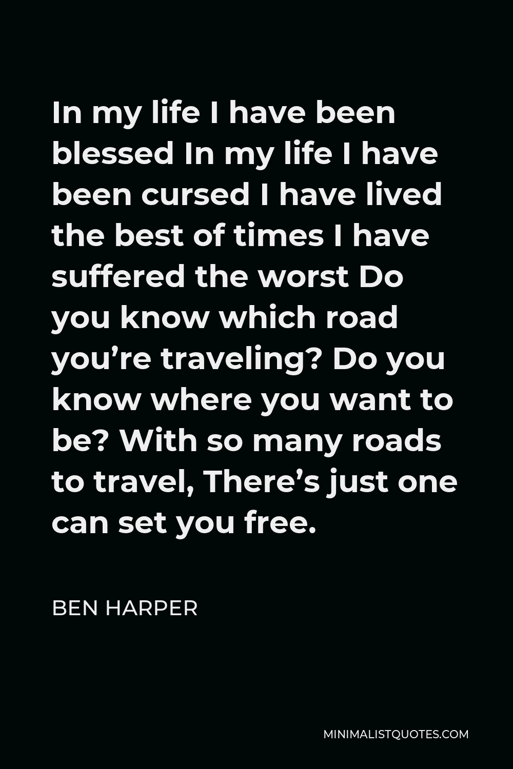 Ben Harper Quote - In my life I have been blessed In my life I have been cursed I have lived the best of times I have suffered the worst Do you know which road you’re traveling? Do you know where you want to be? With so many roads to travel, There’s just one can set you free.