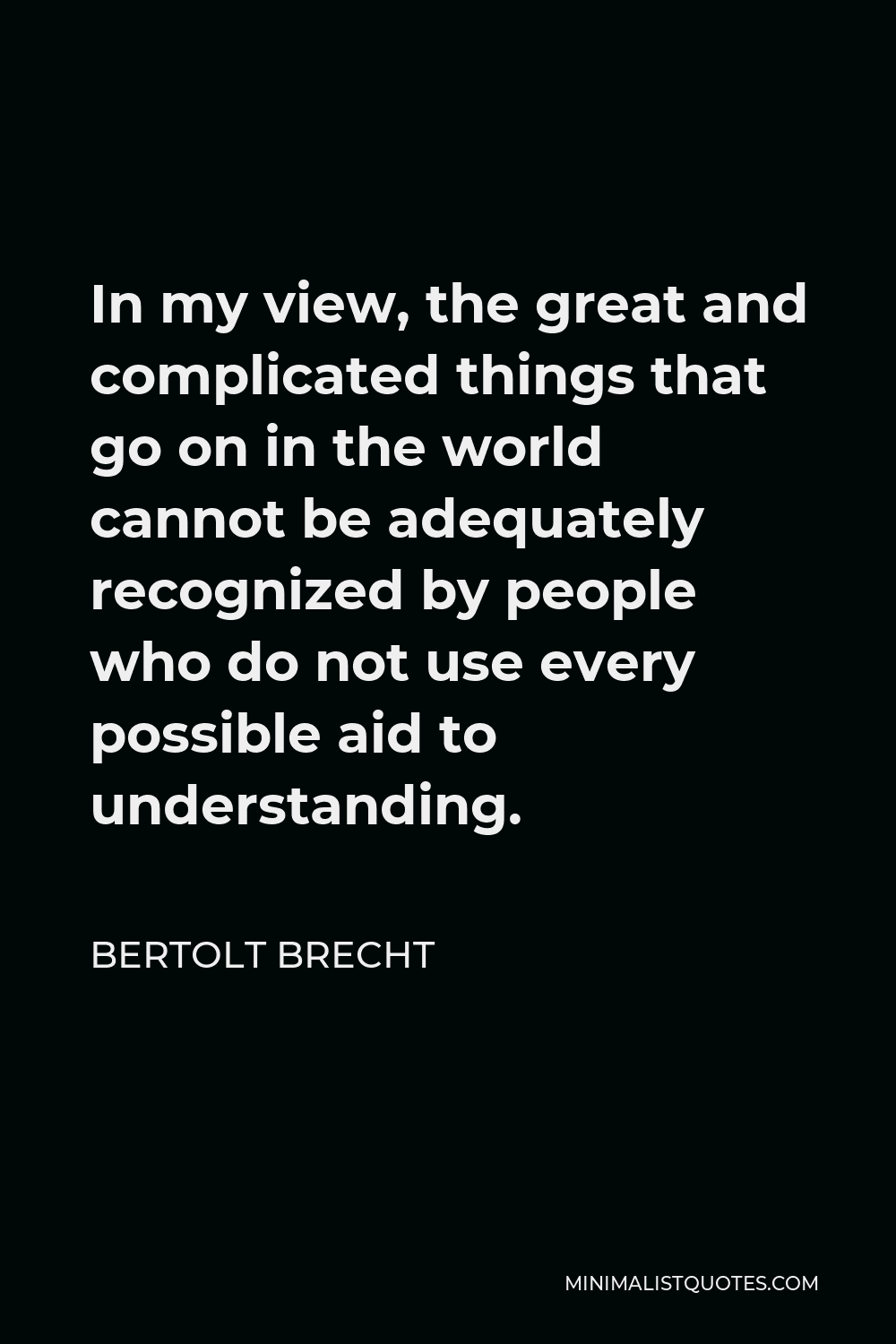 Bertolt Brecht Quote - In my view, the great and complicated things that go on in the world cannot be adequately recognized by people who do not use every possible aid to understanding.