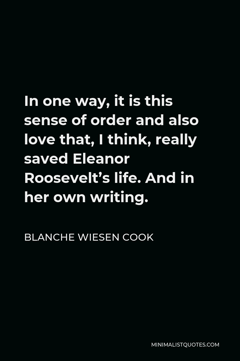 Blanche Wiesen Cook Quote - In one way, it is this sense of order and also love that, I think, really saved Eleanor Roosevelt’s life. And in her own writing.