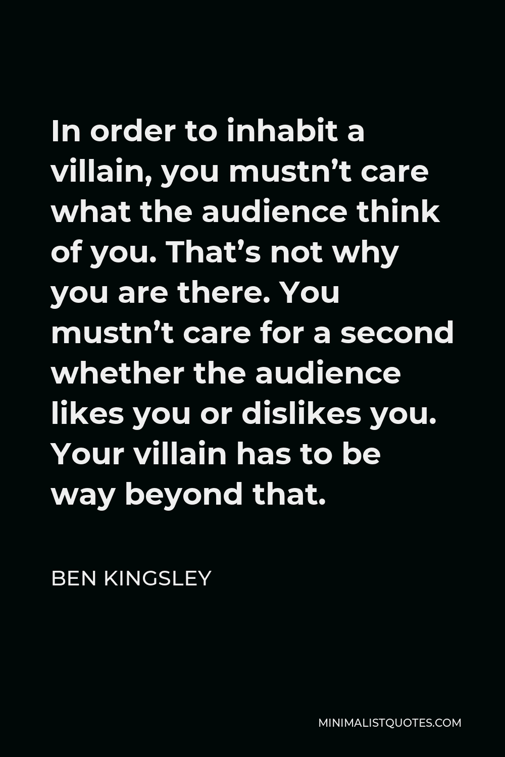 Ben Kingsley Quote - In order to inhabit a villain, you mustn’t care what the audience think of you. That’s not why you are there. You mustn’t care for a second whether the audience likes you or dislikes you. Your villain has to be way beyond that.