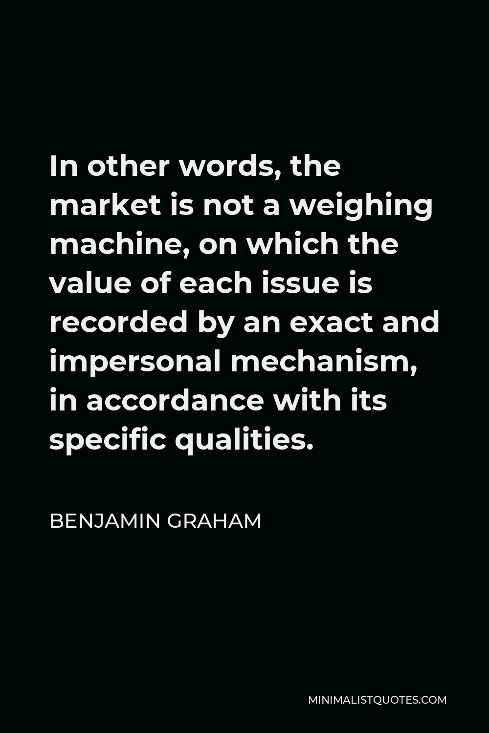Benjamin Graham Quote - In other words, the market is not a weighing machine, on which the value of each issue is recorded by an exact and impersonal mechanism, in accordance with its specific qualities.